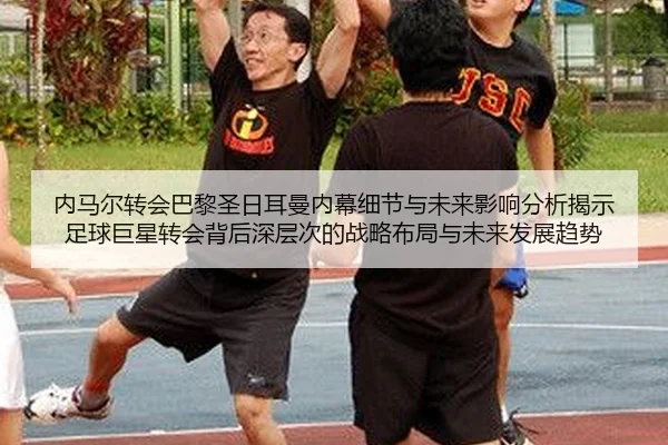 内马尔转会巴黎圣日耳曼内幕细节与未来影响分析揭示足球巨星转会背后深层次的战略布局与未来发展趋势