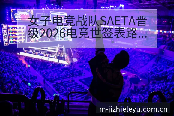 女子电竞战队SAETA晋级2026电竞世签表路径与晋级前 - 乐鱼